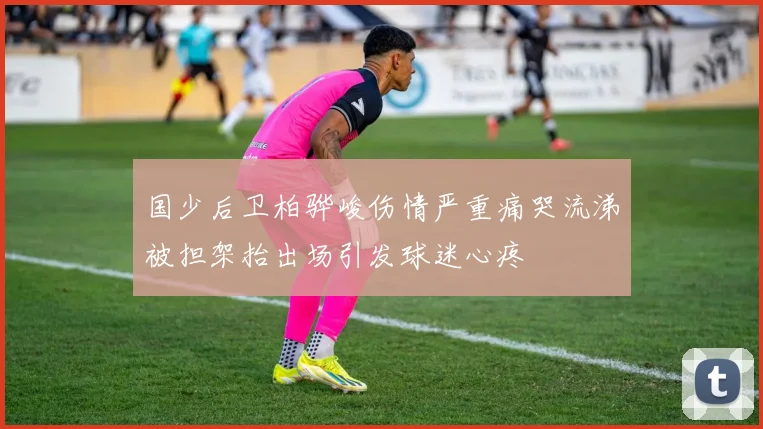 国少后卫柏骅峻伤情严重痛哭流涕被担架抬出场引发球迷心疼