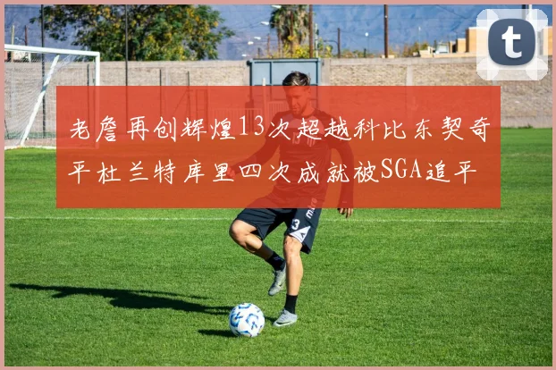 老詹再创辉煌13次超越科比东契奇平杜兰特库里四次成就被SGA追平