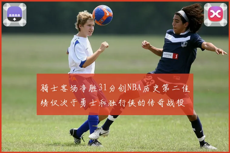 骑士客场净胜31分创NBA历史第二佳绩仅次于勇士和独行侠的传奇战役