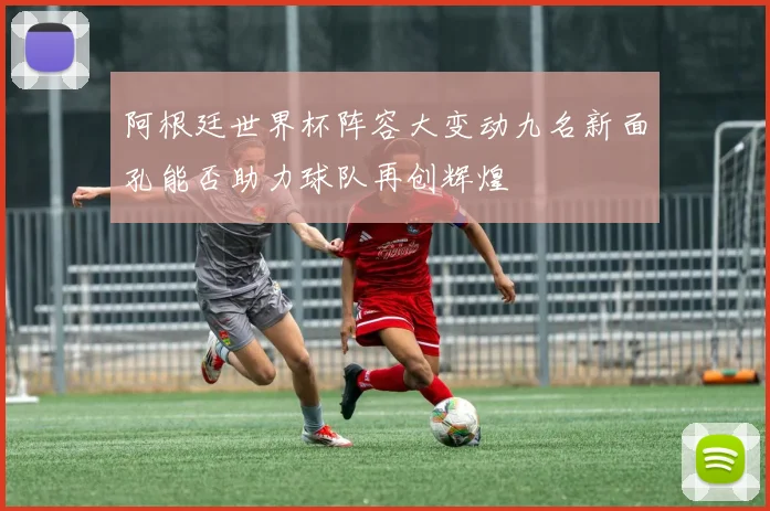 阿根廷世界杯阵容大变动九名新面孔能否助力球队再创辉煌