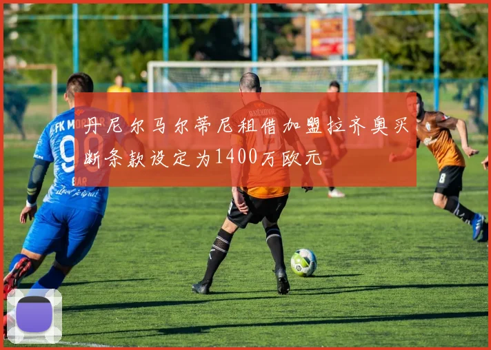 丹尼尔马尔蒂尼租借加盟拉齐奥买断条款设定为1400万欧元
