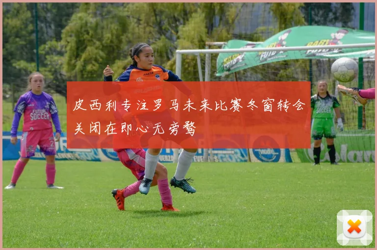 皮西利专注罗马未来比赛冬窗转会关闭在即心无旁骛