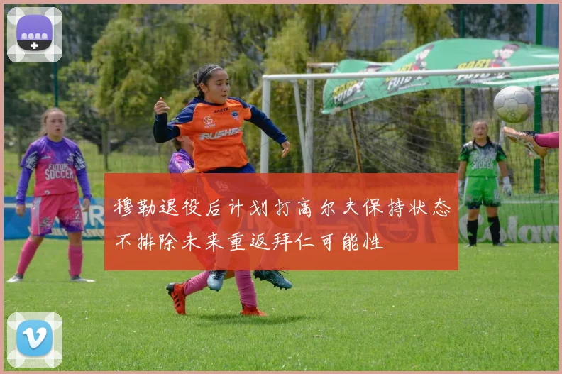 穆勒退役后计划打高尔夫保持状态不排除未来重返拜仁可能性
