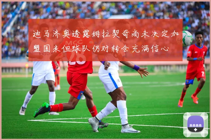 迪马济奥透露姆拉契奇尚未决定加盟国米但球队仍对转会充满信心