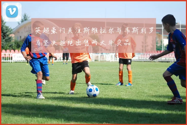 英超豪门关注斯维拉尔与韦斯利罗马坚决拒绝出售两大非卖品