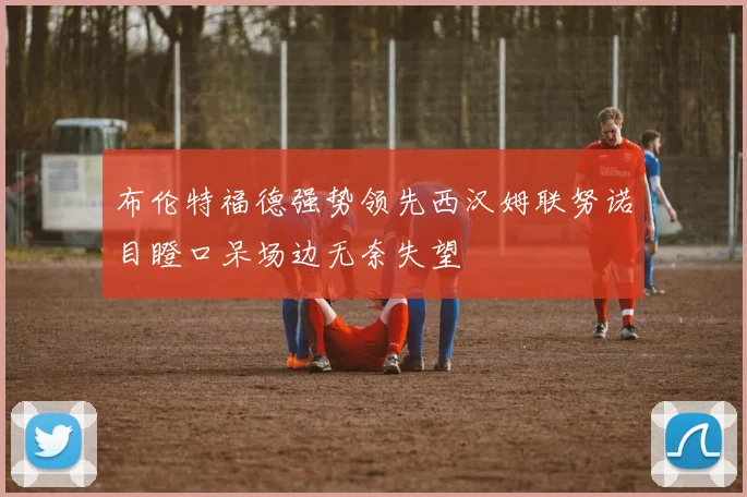 布伦特福德强势领先西汉姆联努诺目瞪口呆场边无奈失望