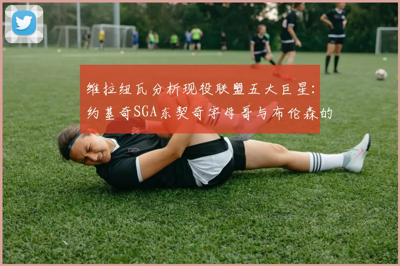 维拉纽瓦分析现役联盟五大巨星：约基奇SGA东契奇字母哥与布伦森的表现与影响