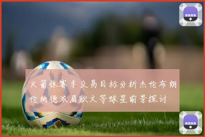 火箭休赛季交易目标分析杰伦布朗伦纳德浓眉欧文等球星前景探讨