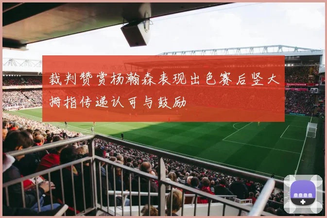 裁判赞赏杨瀚森表现出色赛后竖大拇指传递认可与鼓励