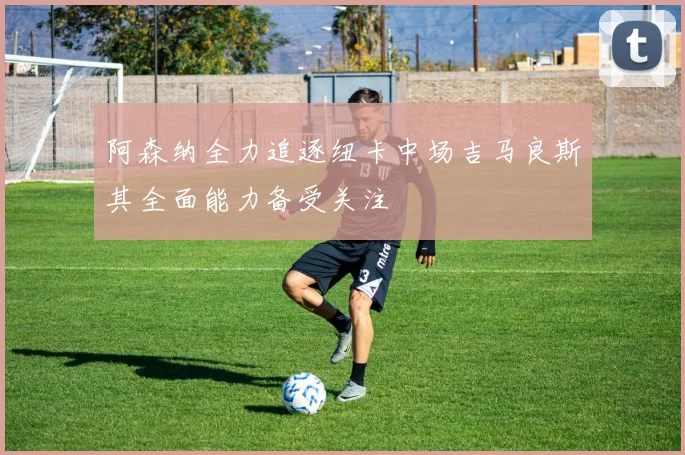 阿森纳全力追逐纽卡中场吉马良斯其全面能力备受关注