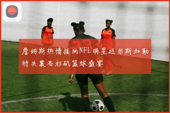 詹姆斯热情接纳NFL明星迈尔斯加勒特共襄洛杉矶篮球盛宴