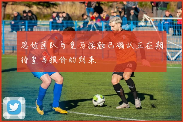 恩佐团队与皇马接触已确认正在期待皇马报价的到来