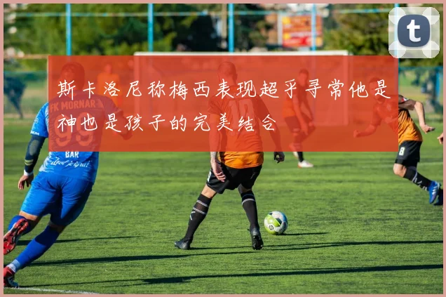 斯卡洛尼称梅西表现超乎寻常他是神也是孩子的完美结合