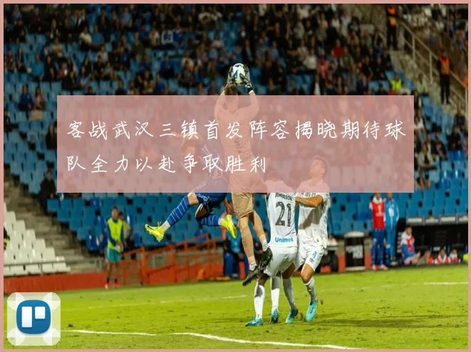客战武汉三镇首发阵容揭晓期待球队全力以赴争取胜利