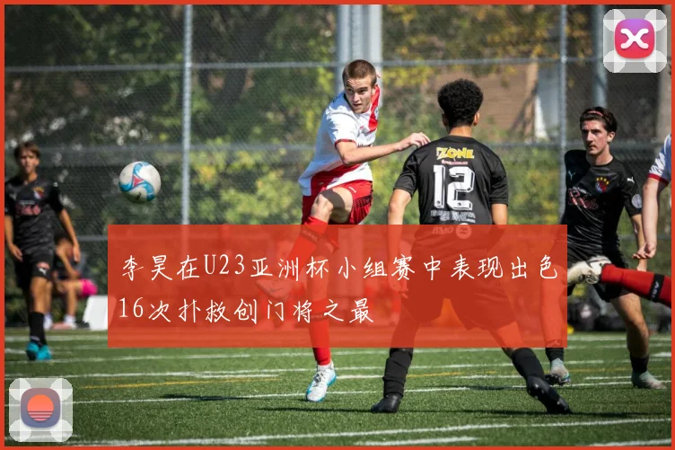 李昊在U23亚洲杯小组赛中表现出色16次扑救创门将之最