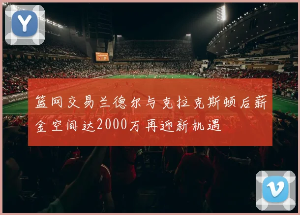 篮网交易兰德尔与克拉克斯顿后薪金空间达2000万再迎新机遇