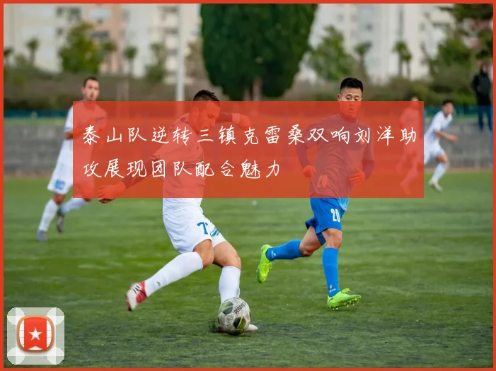 泰山队逆转三镇克雷桑双响刘洋助攻展现团队配合魅力