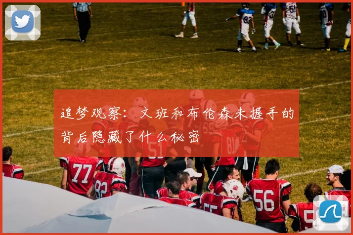 追梦观察：文班和布伦森未握手的背后隐藏了什么秘密