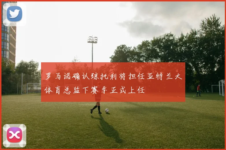 罗马诺确认琼托利将担任亚特兰大体育总监下赛季正式上任