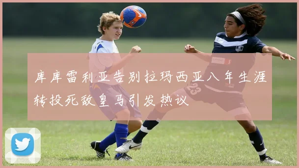 库库雷利亚告别拉玛西亚八年生涯转投死敌皇马引发热议
