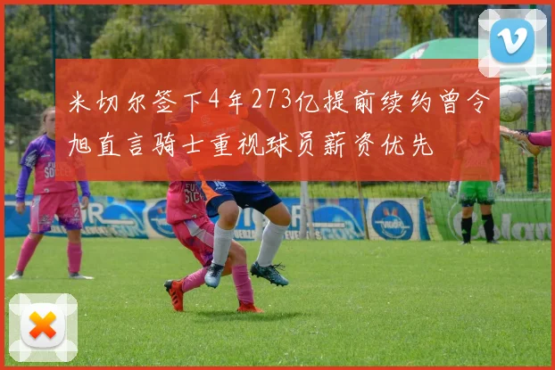 米切尔签下4年273亿提前续约曾令旭直言骑士重视球员薪资优先