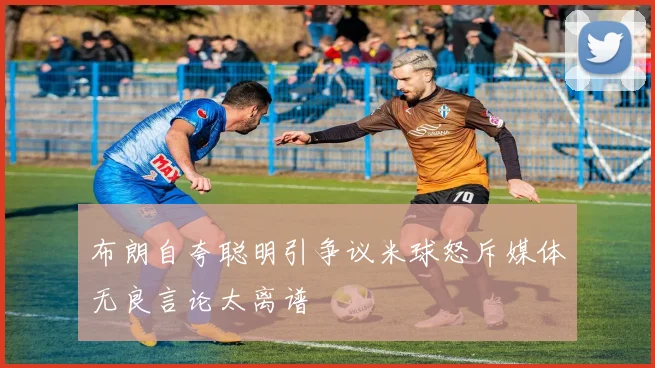 布朗自夸聪明引争议米球怒斥媒体无良言论太离谱