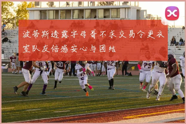 波蒂斯透露字母哥不求交易令更衣室队友倍感安心与团结
